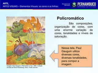 ARTE,
ARTES VISUAIS – Elementos Visuais: as cores e as linhas.
Policromático
São composições,
organização de cores, com
uma enorme variação de
cores, tonalidades e níveis de
saturação.
Nessa tela, Paul
Gauguin utiliza
diversas cores,
diversas tonalidades,
para compor a
imagem.Imagem: Paul Gauguin./ Petit breton à l'oie, 1889 / Coleção
privada de Pierre Rosenberg, Paris / Public domain.
 