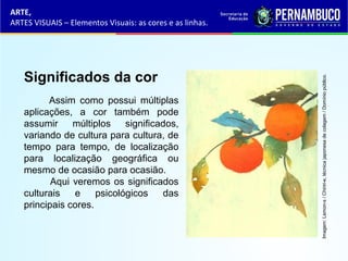 ARTE,
ARTES VISUAIS – Elementos Visuais: as cores e as linhas.
Significados da cor
Assim como possui múltiplas
aplicações, a cor também pode
assumir múltiplos significados,
variando de cultura para cultura, de
tempo para tempo, de localização
para localização geográfica ou
mesmo de ocasião para ocasião.
Aqui veremos os significados
culturais e psicológicos das
principais cores.
Imagem:Lemon-s/Chiriri-e,técnicajaponesadecolagem/Domíniopúblico.
 