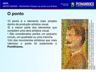 ARTE,
ARTES VISUAIS – Elementos Visuais: as cores e as linhas.
O ponto
•O ponto é o elemento mais simples
dentro da produção artística visual.
•É a menor parte dos elementos que
compõem uma obra artística visual.
• São considerados pontos um pequeno
círculo, um quadrado ou uma mancha.
•Um dos movimentos artísticos que mais
valorizou o ponto foi justamente o
Pontilhismo.
Imagem:GeorgesSeurat/LaParade,1889;detalhemostrandoatécnicado
pontilhismo.Emvezdepintaroscontornoseformascompinceladaseáreasdecor,
pontilhismoconstróiaimagemdediferentespontoscoloridosdetinta/Domínio
público.
 