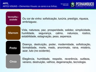 ARTE,
ARTES VISUAIS – Elementos Visuais: as cores e as linhas.
Ou cor de vinho: sofisticação, luxúria, prestígio, riqueza,
embriaguez.
Doença, destruição, poder, modernidade, sofisticação,
formalidade, morte, medo, anonimato, raiva, mistério,
azar, luto (no ocidente).
Elegância, humildade, respeito, reverência, sutileza,
veneno, destruição, velhice, degeneração, tecnologia.
Vida, natureza, paz, prosperidade, solidez, simplicidade,
humildade, segurança, calmo, natureza, rústico,
estabilidade, estagnação, peso, aspereza.
 