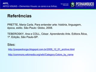 Referências
TEBEROSKY, Ana e COLL, César. Aprendendo Arte. Editora Ática,
1ª. Edição, São Paulo-SP.
PRETTE, Maria Carla. Para entender arte: história, linguagem,
época, estilo. São Paulo: Globo, 2008.
Sites:
http://joaopedrocga.blogspot.com.br/2009_12_01_archive.html
http://commons.wikimedia.org/wiki/Category:Colors_by_name
ARTE,
ARTES VISUAIS – Elementos Visuais: as cores e as linhas.
 