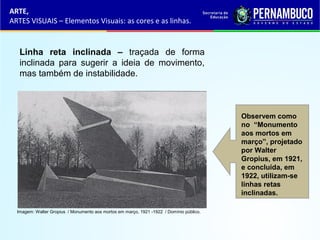 Linha reta inclinada – traçada de forma
inclinada para sugerir a ideia de movimento,
mas também de instabilidade.
ARTE,
ARTES VISUAIS – Elementos Visuais: as cores e as linhas.
Observem como
no “Monumento
aos mortos em
março”, projetado
por Walter
Gropius, em 1921,
e concluída, em
1922, utilizam-se
linhas retas
inclinadas.
Imagem: Walter Gropius / Monumento aos mortos em março, 1921 -1922 / Domínio público.
 