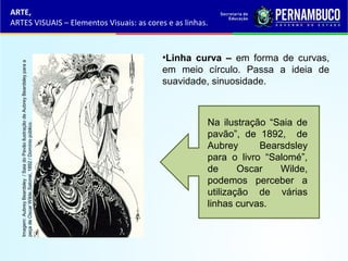 ARTE,
ARTES VISUAIS – Elementos Visuais: as cores e as linhas.
•Linha curva – em forma de curvas,
em meio círculo. Passa a ideia de
suavidade, sinuosidade.
Na ilustração “Saia de
pavão”, de 1892, de
Aubrey Bearsdsley
para o livro “Salomé”,
de Oscar Wilde,
podemos perceber a
utilização de várias
linhas curvas.
Imagem:AubreyBeardsley/SaiadoPavãoilustraçãodeAubreyBeardsleyparaa
peçadeOscarWilde,Salomé,1892/Domíniopúblico.
 