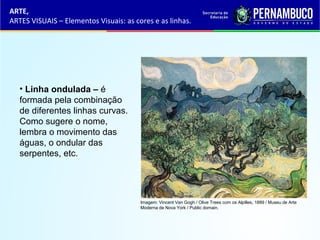 ARTE,
ARTES VISUAIS – Elementos Visuais: as cores e as linhas.
• Linha ondulada – é
formada pela combinação
de diferentes linhas curvas.
Como sugere o nome,
lembra o movimento das
águas, o ondular das
serpentes, etc.
Imagem: Vincent Van Gogh / Olive Trees com os Alpilles, 1889 / Museu de Arte
Moderna de Nova York / Public domain.
 