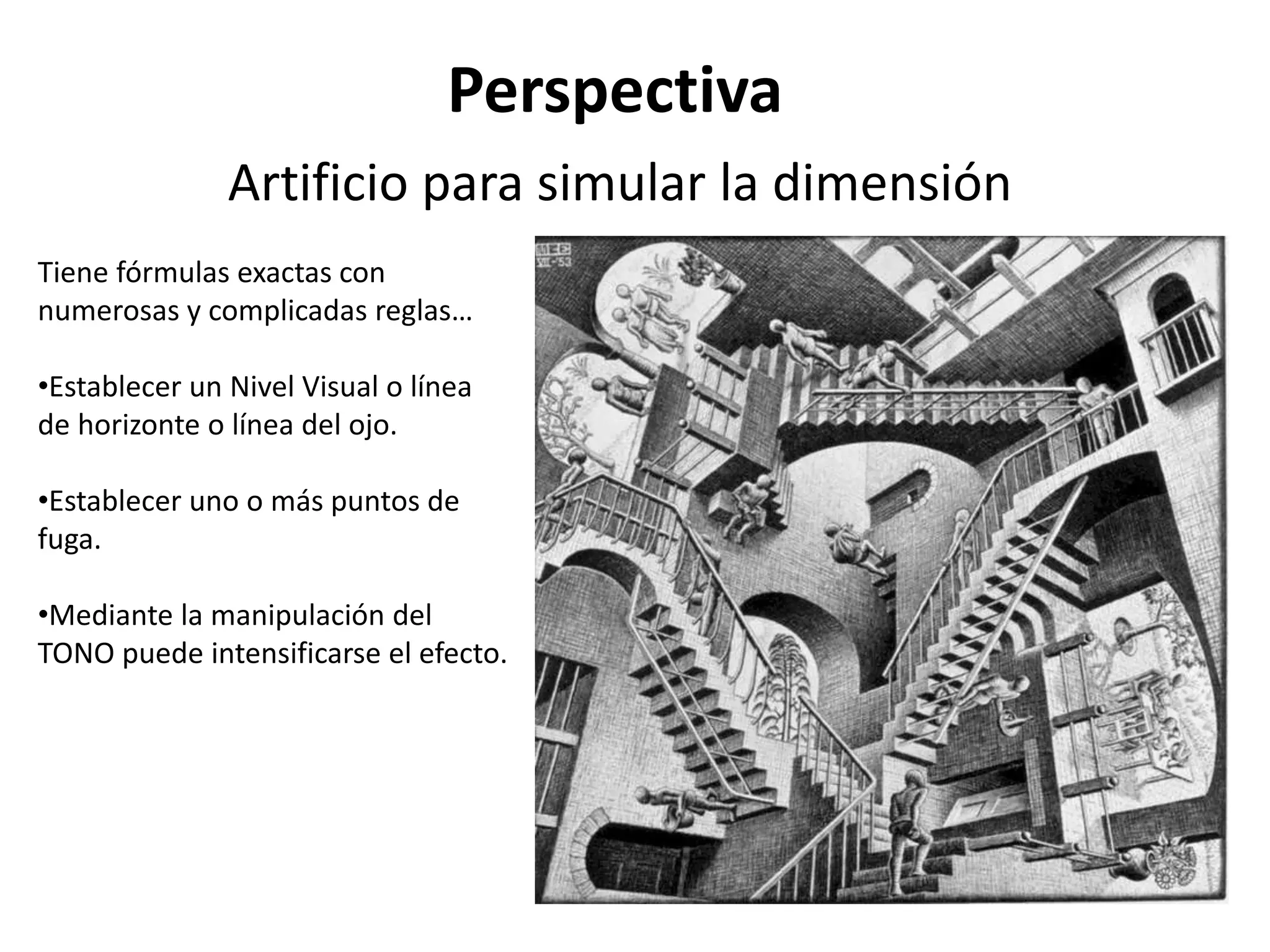 Perspectiva
Artificio para simular la dimensión
Tiene fórmulas exactas con
numerosas y complicadas reglas…
•Establecer un Nivel Visual o línea
de horizonte o línea del ojo.
•Establecer uno o más puntos de
fuga.
•Mediante la manipulación del
TONO puede intensificarse el efecto.
 