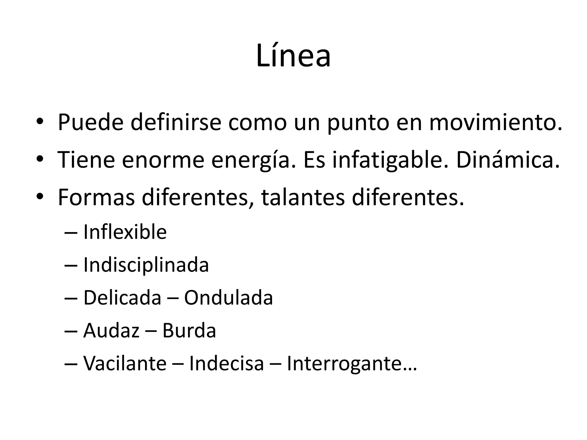 Línea
• Puede definirse como un punto en movimiento.
• Tiene enorme energía. Es infatigable. Dinámica.
• Formas diferentes, talantes diferentes.
– Inflexible
– Indisciplinada
– Delicada – Ondulada
– Audaz – Burda
– Vacilante – Indecisa – Interrogante…
 