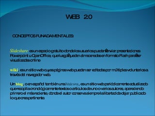 WEB  2.0 CONCEPTOS FUNADAMENTALES:  Slideshare   es un espacio gratuito donde los usuarios pueden enviar presentaciones Powerpoint u OpenOffice, que luego quedan almacenadas en formato Flash para ser visualizadas online wiki , es un sitio web cuyas páginas web pueden ser editadas por múltiples voluntarios a través del navegador web. Un  blog , o en español también una  bitácora , es un sitio web periódicamente actualizado que recopila cronológicamente textos o artículos de uno o varios autores, apareciendo primero el más reciente, donde el autor conserva siempre la libertad de dejar publicado lo que crea pertinente.  