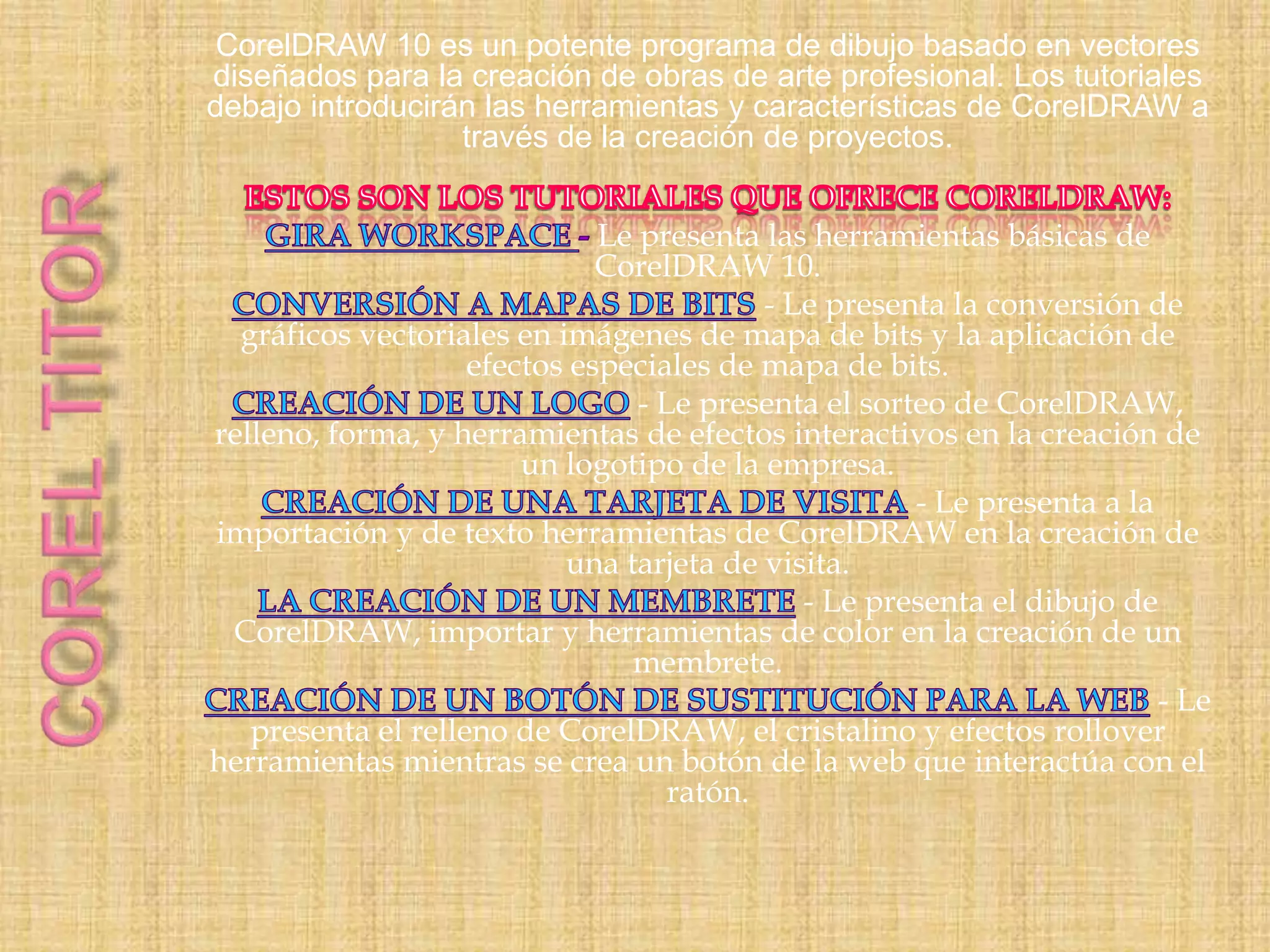 CorelDRAW 10 es un potente programa de dibujo basado en vectores
diseñados para la creación de obras de arte profesional. Los tutoriales
debajo introducirán las herramientas y características de CorelDRAW a
través de la creación de proyectos.
Le presenta las herramientas básicas de
CorelDRAW 10.
- Le presenta la conversión de
gráficos vectoriales en imágenes de mapa de bits y la aplicación de
efectos especiales de mapa de bits.
- Le presenta el sorteo de CorelDRAW,
relleno, forma, y herramientas de efectos interactivos en la creación de
un logotipo de la empresa.
- Le presenta a la
importación y de texto herramientas de CorelDRAW en la creación de
una tarjeta de visita.
- Le presenta el dibujo de
CorelDRAW, importar y herramientas de color en la creación de un
membrete.
- Le
presenta el relleno de CorelDRAW, el cristalino y efectos rollover
herramientas mientras se crea un botón de la web que interactúa con el
ratón.

 