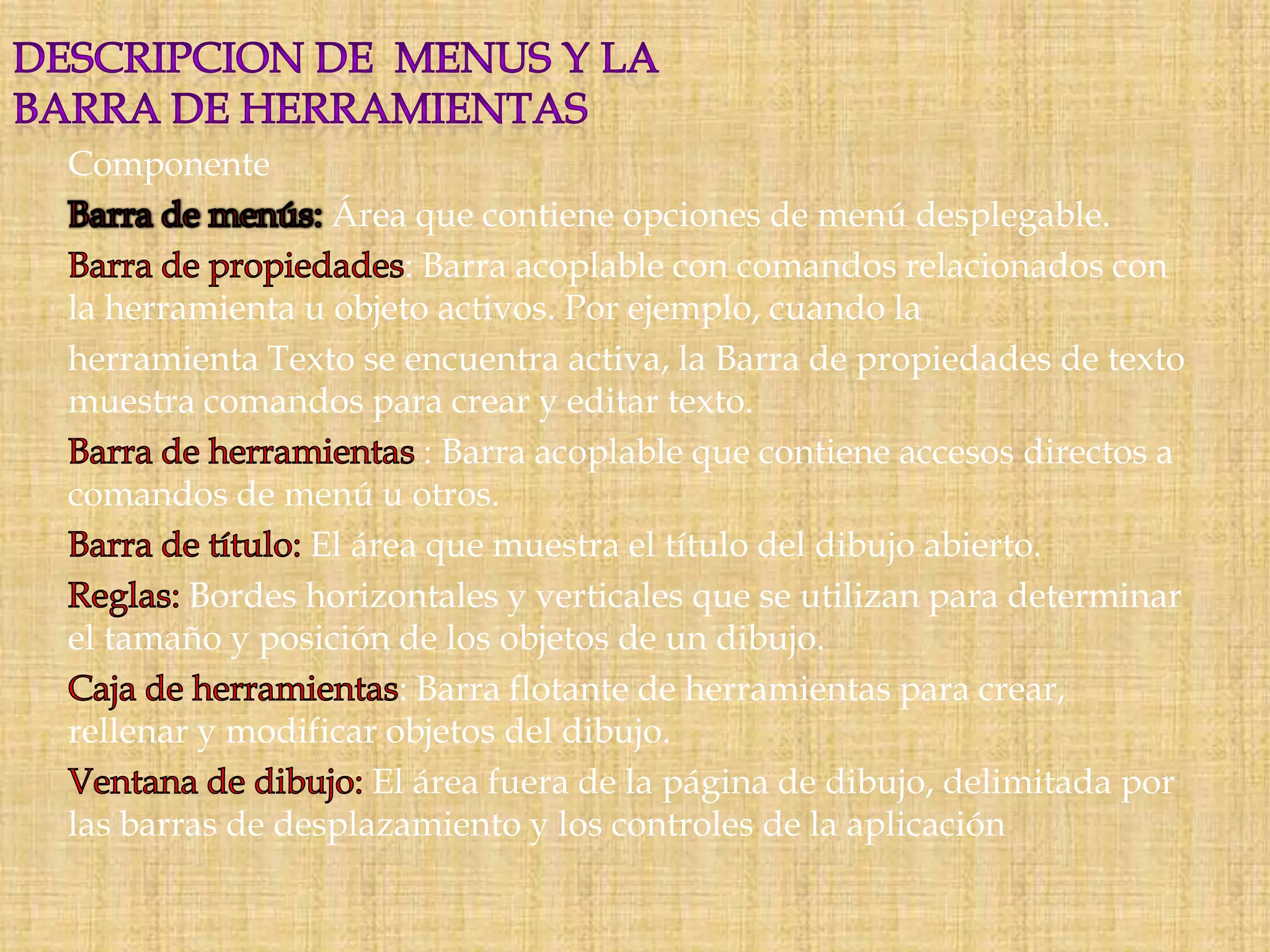 Componente

Área que contiene opciones de menú desplegable.
: Barra acoplable con comandos relacionados con
la herramienta u objeto activos. Por ejemplo, cuando la
herramienta Texto se encuentra activa, la Barra de propiedades de texto
muestra comandos para crear y editar texto.
: Barra acoplable que contiene accesos directos a
comandos de menú u otros.
El área que muestra el título del dibujo abierto.
Bordes horizontales y verticales que se utilizan para determinar
el tamaño y posición de los objetos de un dibujo.
: Barra flotante de herramientas para crear,
rellenar y modificar objetos del dibujo.
El área fuera de la página de dibujo, delimitada por
las barras de desplazamiento y los controles de la aplicación

 