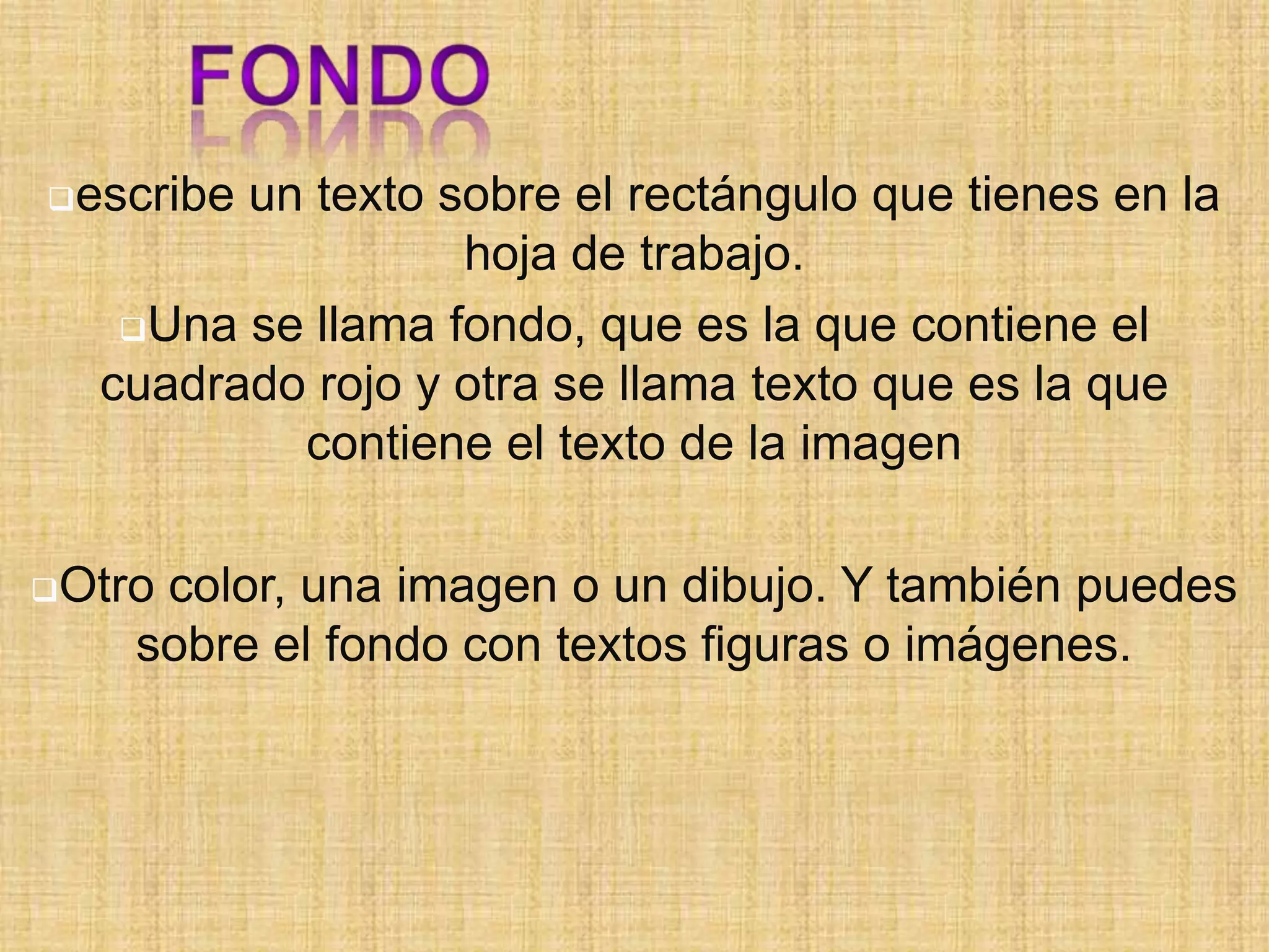 escribe

un texto sobre el rectángulo que tienes en la
hoja de trabajo.
Una se llama fondo, que es la que contiene el
cuadrado rojo y otra se llama texto que es la que
contiene el texto de la imagen

Otro

color, una imagen o un dibujo. Y también puedes
sobre el fondo con textos figuras o imágenes.

 