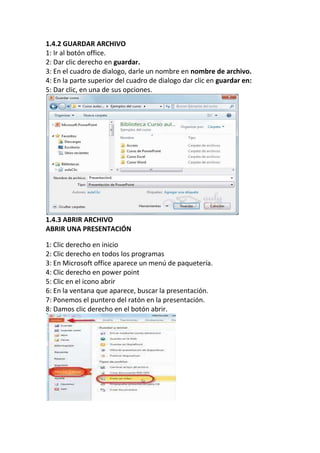 1.4.2 GUARDAR ARCHIVO
1: Ir al botón office.
2: Dar clic derecho en guardar.
3: En el cuadro de dialogo, darle un nombre en nombre de archivo.
4: En la parte superior del cuadro de dialogo dar clic en guardar en:
5: Dar clic, en una de sus opciones.

1.4.3 ABRIR ARCHIVO
ABRIR UNA PRESENTACIÓN
1: Clic derecho en inicio
2: Clic derecho en todos los programas
3: En Microsoft office aparece un menú de paquetería.
4: Clic derecho en power point
5: Clic en el icono abrir
6: En la ventana que aparece, buscar la presentación.
7: Ponemos el puntero del ratón en la presentación.
8: Damos clic derecho en el botón abrir.

 
