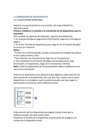 1.5 IMPRESIÓN DE DIAPOSITIVAS
1.5.1 SELECCIONAR IMPRESORA
Imprimir una presentación es muy sencillo, solo siga al detalle los
siguientes pasos:
Primero: Establecer el tamaño y la orientación de las diapositivas para la
impresión
Para cambiar las opciones de impresión, siga este procedimiento:
1. En el grupo Configurar página de la ficha Diseño, haga clic en Configurar
página.
2. En la lista Tamaño de diapositivas para, haga clic en el tamaño de papel
en el que va a imprimir.
Notas:
* Si hace clic en Personalizado, escriba o seleccione las medidas que desee
en los cuadros Ancho y Alto.
* Para imprimir una transparencia, haga clic en Transparencia.
3. Para establecer la orientación de página de las diapositivas, bajo
Orientación, en Diapositivas, haga clic en Horizontal o Vertical.
Nota: Todas las diapositivas de una presentación deben establecerse con
una misma orientación.
Imprimir las diapositivas (una diapositiva por página) y cómo imprimir los
documentos de su presentación, con una, dos, tres, cuatro, seis o nueve
diapositivas en una página , que la audiencia puede usar para seguir la
presentación o conservar como referencia futura.

El documento de tres diapositivas por página incluye líneas que la
audiencia puede usar para tomar notas.
Establecer el tamaño de la diapositiva, la orientación de la página y el
número de la diapositiva inicial.

 