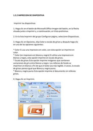 1.5.2 IMPRECION DE DIAPOSITIVA

Imprimir las diapositivas
1. Haga clic en el botón de Microsoft Office Imagen del botón, en la flecha
situada junto a Imprimir y, a continuación, en Vista preliminar.
2. En la lista Imprimir del grupo Configurar página, seleccione Diapositivas.
3. Haga clic en Opciones, elija Color o escala de grises y después haga clic
en una de las opciones siguientes:
* Color Si usa una impresora en color, con esta opción se imprime en
color.
* Color (en impresora en blanco y negro) Si utiliza una impresora en
blanco y negro, esta opción imprime en escala de grises.
* Escala de grises Esta opción imprime imágenes que contienen
variaciones de gris entre blanco y negro. Los rellenos de fondo se
imprimen en blanco a fin de que el texto sea más legible. A veces, la escala
de grises parece igual que Blanco y negro puros.
* Blanco y negro puros Esta opción imprime el documento sin rellenos
grises.
4. Haga clic en Imprimir.

 