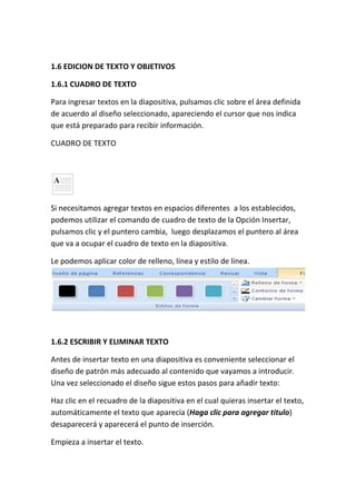 1.6 EDICION DE TEXTO Y OBJETIVOS
1.6.1 CUADRO DE TEXTO
Para ingresar textos en la diapositiva, pulsamos clic sobre el área definida
de acuerdo al diseño seleccionado, apareciendo el cursor que nos indica
que está preparado para recibir información.
CUADRO DE TEXTO

Si necesitamos agregar textos en espacios diferentes a los establecidos,
podemos utilizar el comando de cuadro de texto de la Opción Insertar,
pulsamos clic y el puntero cambia, luego desplazamos el puntero al área
que va a ocupar el cuadro de texto en la diapositiva.
Le podemos aplicar color de relleno, línea y estilo de línea.

1.6.2 ESCRIBIR Y ELIMINAR TEXTO
Antes de insertar texto en una diapositiva es conveniente seleccionar el
diseño de patrón más adecuado al contenido que vayamos a introducir.
Una vez seleccionado el diseño sigue estos pasos para añadir texto:
Haz clic en el recuadro de la diapositiva en el cual quieras insertar el texto,
automáticamente el texto que aparecía (Haga clic para agregar titulo)
desaparecerá y aparecerá el punto de inserción.
Empieza a insertar el texto.

 