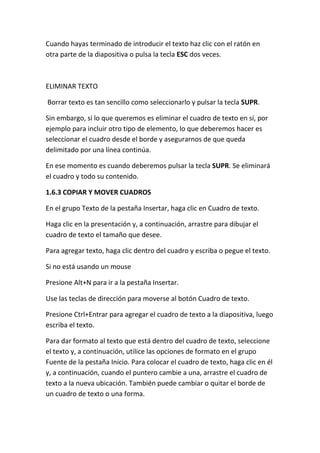 Cuando hayas terminado de introducir el texto haz clic con el ratón en
otra parte de la diapositiva o pulsa la tecla ESC dos veces.

ELIMINAR TEXTO
Borrar texto es tan sencillo como seleccionarlo y pulsar la tecla SUPR.
Sin embargo, si lo que queremos es eliminar el cuadro de texto en sí, por
ejemplo para incluir otro tipo de elemento, lo que deberemos hacer es
seleccionar el cuadro desde el borde y asegurarnos de que queda
delimitado por una línea continúa.
En ese momento es cuando deberemos pulsar la tecla SUPR. Se eliminará
el cuadro y todo su contenido.
1.6.3 COPIAR Y MOVER CUADROS
En el grupo Texto de la pestaña Insertar, haga clic en Cuadro de texto.
Haga clic en la presentación y, a continuación, arrastre para dibujar el
cuadro de texto el tamaño que desee.
Para agregar texto, haga clic dentro del cuadro y escriba o pegue el texto.
Si no está usando un mouse
Presione Alt+N para ir a la pestaña Insertar.
Use las teclas de dirección para moverse al botón Cuadro de texto.
Presione Ctrl+Entrar para agregar el cuadro de texto a la diapositiva, luego
escriba el texto.
Para dar formato al texto que está dentro del cuadro de texto, seleccione
el texto y, a continuación, utilice las opciones de formato en el grupo
Fuente de la pestaña Inicio. Para colocar el cuadro de texto, haga clic en él
y, a continuación, cuando el puntero cambie a una, arrastre el cuadro de
texto a la nueva ubicación. También puede cambiar o quitar el borde de
un cuadro de texto o una forma.

 
