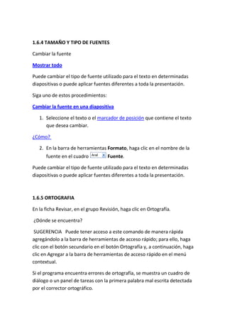 1.6.4 TAMAÑO Y TIPO DE FUENTES
Cambiar la fuente
Mostrar todo
Puede cambiar el tipo de fuente utilizado para el texto en determinadas
diapositivas o puede aplicar fuentes diferentes a toda la presentación.
Siga uno de estos procedimientos:
Cambiar la fuente en una diapositiva
1. Seleccione el texto o el marcador de posición que contiene el texto
que desea cambiar.
¿Cómo?
2. En la barra de herramientas Formato, haga clic en el nombre de la
fuente en el cuadro

Fuente.

Puede cambiar el tipo de fuente utilizado para el texto en determinadas
diapositivas o puede aplicar fuentes diferentes a toda la presentación.

1.6.5 ORTOGRAFIA
En la ficha Revisar, en el grupo Revisión, haga clic en Ortografía.
¿Dónde se encuentra?
SUGERENCIA Puede tener acceso a este comando de manera rápida
agregándolo a la barra de herramientas de acceso rápido; para ello, haga
clic con el botón secundario en el botón Ortografía y, a continuación, haga
clic en Agregar a la barra de herramientas de acceso rápido en el menú
contextual.
Si el programa encuentra errores de ortografía, se muestra un cuadro de
diálogo o un panel de tareas con la primera palabra mal escrita detectada
por el corrector ortográfico.

 
