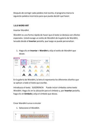Después de corregir cada palabra mal escrita, el programa marca la
siguiente palabra incorrecta para que pueda decidir qué hacer.

1.6.6 WORD ART
Insertar WordArt
WordArt es una forma rápida de hacer que el texto se destaca con efectos
especiales. Usted escoge un estilo de WordArt de la galería de WordArt,
lanzado desde el Insertar pestaña, que luego se puede personalizar.

1. Haga clic en Insertar > WordArt y elija el estilo de WordArt que
desee.

En la galería de WordArt, la letra A representa los diferentes diseños que
se aplican a todo el texto que escribe.
Introduzca el texto. SUGERENCIA Puede incluir símbolos como texto
WordArt. Haga clic en la ubicación para el símbolo y, por Insertar pestaña,
haga clic en Símbolo y elija el símbolo que desea.

Crear WordArt curva o circular
1. Seleccione el WordArt.

 