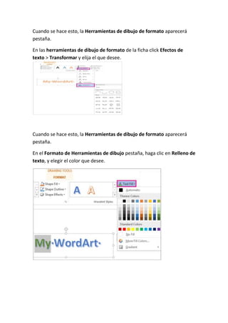 Cuando se hace esto, la Herramientas de dibujo de formato aparecerá
pestaña.
En las herramientas de dibujo de formato de la ficha click Efectos de
texto > Transformar y elija el que desee.

Cuando se hace esto, la Herramientas de dibujo de formato aparecerá
pestaña.
En el Formato de Herramientas de dibujo pestaña, haga clic en Relleno de
texto, y elegir el color que desee.

 
