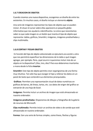 1.6.7 CREACION DE OBJETOS
Cuando creamos una nueva diapositiva, escogemos un diseño de entre los
existentes. En muchos casos, el diseño incluye un elemento objeto.
Una serie de imágenes representan los tipos de objetos que se pueden
incluir. Al situar el cursor sobre ellas aparecerá un pequeño globo
informativo que nos ayudará a identificarlos. Lo único que necesitamos
saber es que cada imagen es un botón que inserta el tipo de objeto que
representa: tablas, gráficos, SmartArt, imágenes, imágenes prediseñadas y
clips multimedia.

1.6.8 CORTAR Y PEGAR OBJETOS
En función del tipo de objeto seleccionado se ejecutará una acción u otra
que nos permitirá especificar las dimensiones de la tabla o qué imagen
agregar, por ejemplo. Pero, ¿qué ocurre si queremos incluir más de un
objeto en la diapositiva? ¿Dos, tres, diez? Para eso deberemos insertarlos
a mano desde la ficha Insertar.
SmartArt: Este tipo de objeto permite crear organigramas de una forma
muy intuitiva. Tan sólo hay que escoger el tipo y rellenar los datos en un
panel de texto que contendrá sus elementos jerarquizados.
Gráficos: Permiten una representación visual de datos numéricos en
gráficos de barras, de líneas, tartas, etc. Los datos de origen del gráfico se
extraerán de una hoja de Excel.
Imágenes: Permite incluir un archivo de imagen que esté almacenado en
nuestro ordenador.
Imágenes prediseñadas: Disponemos de dibujos y fotografías de la galería
de recursos de Microsoft.
Clips multimedia: Permite incluir un archivo de video o de sonido que esté
almacenado en nuestro ordenador.
Formas: Son una serie de formas simples, como líneas, flechas y figuras

 