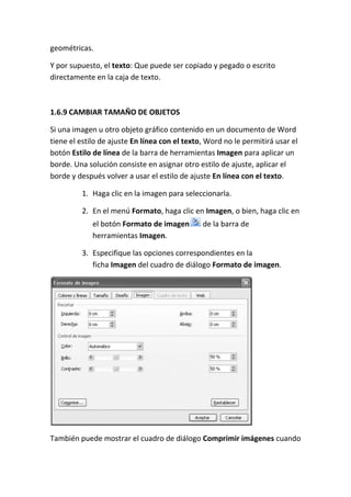 geométricas.
Y por supuesto, el texto: Que puede ser copiado y pegado o escrito
directamente en la caja de texto.

1.6.9 CAMBIAR TAMAÑO DE OBJETOS
Si una imagen u otro objeto gráfico contenido en un documento de Word
tiene el estilo de ajuste En línea con el texto, Word no le permitirá usar el
botón Estilo de línea de la barra de herramientas Imagen para aplicar un
borde. Una solución consiste en asignar otro estilo de ajuste, aplicar el
borde y después volver a usar el estilo de ajuste En línea con el texto.
1. Haga clic en la imagen para seleccionarla.
2. En el menú Formato, haga clic en Imagen, o bien, haga clic en
el botón Formato de imagen
herramientas Imagen.

de la barra de

3. Especifique las opciones correspondientes en la
ficha Imagen del cuadro de diálogo Formato de imagen.

También puede mostrar el cuadro de diálogo Comprimir imágenes cuando

 