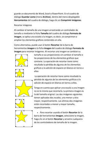 guarde un documento de Word, Excel o PowerPoint. En el cuadro de
diálogo Guardar como (menú Archivo), dentro del menú desplegable
Herramientas del cuadro de diálogo, haga clic en Comprimir imágenes.
Recortar imágenes
Al cambiar el tamaño de una imagen arrastrando un controlador de
tamaño o mediante la ficha Tamaño del cuadro de diálogo Formato de
imagen, se aplica una escala a la imagen, es decir, se comprimen o
amplían los elementos gráficos contenidos en ella.
Como alternativa, puede usar el botón Recortar de la barra de
herramientas Imagen o la ficha Imagen del cuadro de diálogo Formato de
imagen para recortar imágenes. Al recortar una imagen se cambian su
tamaño o sus proporciones sin cambiar el tamaño o
las proporciones de los elementos gráficos que
contiene. La operación de recortar tiene como
resultado la pérdida de algunos de los elementos
gráficos o la adición de espacio en blanco en torno a
ellos
La operación de recortar tiene como resultado la
pérdida de algunos de los elementos gráficos o la
adición de espacio en blanco en torno a ellos.
Tenga en cuenta que aplicar una escala a una imagen
no es lo mismo que recortarla. La primera imagen es
la del tamaño original. Las dos imágenes siguientes
tienen aplicadas dos escalas, una menor y otra
mayor, respectivamente. Las últimas dos imágenes
están recortadas a menor y mayor tamaño,
respectivamente.
Para recortar usando el botón Recortar de la
barra de herramientas Imagen, seleccione la imagen,
haga clic en el botón Recortar y arrastre cualquiera
de los controladores de tamaño de la imagen.

 