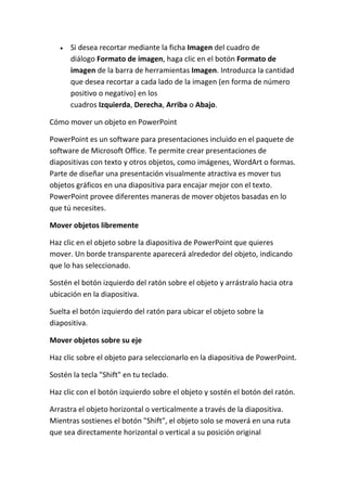 Si desea recortar mediante la ficha Imagen del cuadro de
diálogo Formato de imagen, haga clic en el botón Formato de
imagen de la barra de herramientas Imagen. Introduzca la cantidad
que desea recortar a cada lado de la imagen (en forma de número
positivo o negativo) en los
cuadros Izquierda, Derecha, Arriba o Abajo.
Cómo mover un objeto en PowerPoint
PowerPoint es un software para presentaciones incluido en el paquete de
software de Microsoft Office. Te permite crear presentaciones de
diapositivas con texto y otros objetos, como imágenes, WordArt o formas.
Parte de diseñar una presentación visualmente atractiva es mover tus
objetos gráficos en una diapositiva para encajar mejor con el texto.
PowerPoint provee diferentes maneras de mover objetos basadas en lo
que tú necesites.
Mover objetos libremente
Haz clic en el objeto sobre la diapositiva de PowerPoint que quieres
mover. Un borde transparente aparecerá alrededor del objeto, indicando
que lo has seleccionado.
Sostén el botón izquierdo del ratón sobre el objeto y arrástralo hacia otra
ubicación en la diapositiva.
Suelta el botón izquierdo del ratón para ubicar el objeto sobre la
diapositiva.
Mover objetos sobre su eje
Haz clic sobre el objeto para seleccionarlo en la diapositiva de PowerPoint.
Sostén la tecla "Shift" en tu teclado.
Haz clic con el botón izquierdo sobre el objeto y sostén el botón del ratón.
Arrastra el objeto horizontal o verticalmente a través de la diapositiva.
Mientras sostienes el botón "Shift", el objeto solo se moverá en una ruta
que sea directamente horizontal o vertical a su posición original

 
