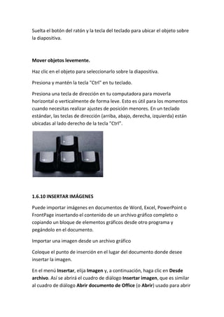 Suelta el botón del ratón y la tecla del teclado para ubicar el objeto sobre
la diapositiva.

Mover objetos levemente.
Haz clic en el objeto para seleccionarlo sobre la diapositiva.
Presiona y mantén la tecla "Ctrl" en tu teclado.
Presiona una tecla de dirección en tu computadora para moverla
horizontal o verticalmente de forma leve. Esto es útil para los momentos
cuando necesitas realizar ajustes de posición menores. En un teclado
estándar, las teclas de dirección (arriba, abajo, derecha, izquierda) están
ubicadas al lado derecho de la tecla "Ctrl”.

1.6.10 INSERTAR IMÁGENES
Puede importar imágenes en documentos de Word, Excel, PowerPoint o
FrontPage insertando el contenido de un archivo gráfico completo o
copiando un bloque de elementos gráficos desde otro programa y
pegándolo en el documento.
Importar una imagen desde un archivo gráfico
Coloque el punto de inserción en el lugar del documento donde desee
insertar la imagen.
En el menú Insertar, elija Imagen y, a continuación, haga clic en Desde
archivo. Así se abrirá el cuadro de diálogo Insertar imagen, que es similar
al cuadro de diálogo Abrir documento de Office (o Abrir) usado para abrir

 