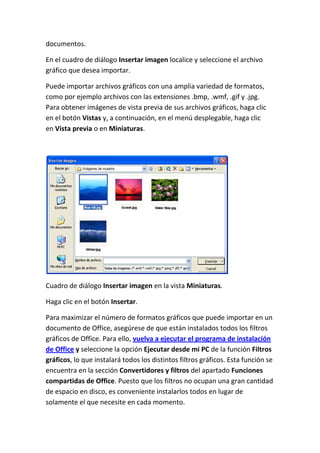 documentos.
En el cuadro de diálogo Insertar imagen localice y seleccione el archivo
gráfico que desea importar.
Puede importar archivos gráficos con una amplia variedad de formatos,
como por ejemplo archivos con las extensiones .bmp, .wmf, .gif y .jpg.
Para obtener imágenes de vista previa de sus archivos gráficos, haga clic
en el botón Vistas y, a continuación, en el menú desplegable, haga clic
en Vista previa o en Miniaturas.

Cuadro de diálogo Insertar imagen en la vista Miniaturas.
Haga clic en el botón Insertar.
Para maximizar el número de formatos gráficos que puede importar en un
documento de Office, asegúrese de que están instalados todos los filtros
gráficos de Office. Para ello, vuelva a ejecutar el programa de instalación
de Office y seleccione la opción Ejecutar desde mi PC de la función Filtros
gráficos, lo que instalará todos los distintos filtros gráficos. Esta función se
encuentra en la sección Convertidores y filtros del apartado Funciones
compartidas de Office. Puesto que los filtros no ocupan una gran cantidad
de espacio en disco, es conveniente instalarlos todos en lugar de
solamente el que necesite en cada momento.

 