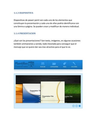 1.1.3 DIAPOSITIVA
Diapositivas de power point son cada uno de los elementos que
constituyen la presentación y cada una de ellas podría identificarse con
una lámina o página. Se pueden crear y modificar de manera individual.
1.1.4 PRESENTACION
¿Qué son las presentaciones? Son texto, imágenes, en algunas ocasiones
también animaciones y sonido, todo mezclado para conseguir que el
mensaje que se quiere dar sea mas atractivo para el que lo ve.

 