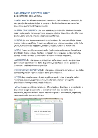 1.2ELEMENTOS DE POWER POINT
1.2.1 ELEMENTOS DE LA VENTANA
PANTALLA INICIAL: Ahora conoceremos los nombres de los diferentes elementos de
esta pantalla. La parte central de la ventana es donde visualizamos y creamos las
diapositivas que formarán la presentación.
LA BARRA DE HERRAMIENTAS: En esta sección encontramos las funciones de copiar,
pegar, cortar, copiar formato, así como agregar o eliminar diapositivas y los diferentes
diseños, darle formato al texto, así como dibujar formas.
INSERTAR: En esta sección se encuentran las funciones de: insertar o dibujar tablas;
insertar imágenes, gráficos; vínculos con páginas web, insertar cuadros de texto, fecha
y hora, numeración de diapositiva, símbolo u objetos; funciones multimedia.
DISEÑO: En este sección se encuentran las funciones de configuración de páginas y
orientación de diapositivas; diseño de temas con el que se puede cambiar formato,
colores, fuente y efectos; y, selección de estilos de fondo de diapositiva.
ANIMACIONES: En esta sección se encuentran las funciones con las que se crean y
personalizan las animaciones de las diapositivas, y los efectos con los que se da la
transición a una determinada diapositiva.
PRESENTACION DE DIAPOSITIVAS: En esta sección encontrarás las funciones asociadas
con la configuración y personalización de las presentaciones.
REVISAR: Con estas funciones de esta sección se puede revisar ortografía, incluir
referencias, traducir, sugerir sinónimos, insertar comentarios y proteger la
presentación restringiendo su modo de acceso.
VISTA: Con esta sección se manejan los diferentes tipos de vista de la presentación o
diapositiva, la regla o cuadrícula, se controla el zoom para acercar o alejar el
documento, se puede mostrar a color o escala de grises la presentación, organizar y
moverse entre las ventanas utilizadas.

 