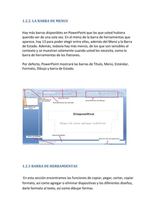 1.2.2. LA BARRA DE MENUS
Hay más barras disponibles en PowerPoint que las que usted hubiera
querido ver de una sola vez. En el menú de la barra de herramientas que
aparece, hay 13 para poder elegir entre ellas, además del Menú y la Barra
de Estado. Además, todavía hay más menús, de los que son sensibles al
contexto y se muestran solamente cuando usted los necesita, como la
barra de herramientas de los Patrones.
Por defecto, PowerPoint mostrará las barras de Título, Menú, Estándar,
Formato, Dibujo y barra de Estado.

1.2.3 BARRA DE HERRAMIENTAS
En esta sección encontramos las funciones de copiar, pegar, cortar, copiar
formato, así como agregar o eliminar diapositivas y los diferentes diseños,
darle formato al texto, así como dibujar formas.

 