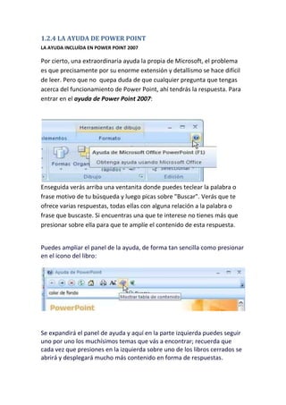 1.2.4 LA AYUDA DE POWER POINT
LA AYUDA INCLUÍDA EN POWER POINT 2007

Por cierto, una extraordinaria ayuda la propia de Microsoft, el problema
es que precisamente por su enorme extensión y detallismo se hace difícil
de leer. Pero que no quepa duda de que cualquier pregunta que tengas
acerca del funcionamiento de Power Point, ahí tendrás la respuesta. Para
entrar en el ayuda de Power Point 2007:

Enseguida verás arriba una ventanita donde puedes teclear la palabra o
frase motivo de tu búsqueda y luego picas sobre "Buscar". Verás que te
ofrece varias respuestas, todas ellas con alguna relación a la palabra o
frase que buscaste. Si encuentras una que te interese no tienes más que
presionar sobre ella para que te amplíe el contenido de esta respuesta.
Puedes ampliar el panel de la ayuda, de forma tan sencilla como presionar
en el icono del libro:

Se expandirá el panel de ayuda y aquí en la parte izquierda puedes seguir
uno por uno los muchísimos temas que vás a encontrar; recuerda que
cada vez que presiones en la izquierda sobre uno de los libros cerrados se
abrirá y desplegará mucho más contenido en forma de respuestas.

 