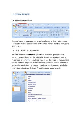 1.3 CONFIGURACION
1.3.1CONFIGURAR PAGINA

Con esta barra, el programa nos permite colocar a la vista y más a mano
aquellas herramientas que vamos a utilizar de manera habitual en nuestra
labor diaria.
1.3.2 PERSONALIZAR POWER POINT
Nosotros mismos decidiremos que iconos deseamos que aparezcan
visibles, para ello hacemos clic sobre el triángulo que aparece más a la
derecha de la barra y a través del cual se nos despliega un nuevo menú
que nos permite elegir que accesos rápidos queremos colocar en nuestra
barra de herramientas. Los elegidos mediante un clic, quedan señalados
en la lista mediante un tic de confirmación sobre fondo naranja.

 