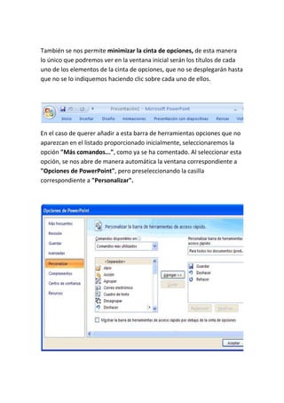 También se nos permite minimizar la cinta de opciones, de esta manera
lo único que podremos ver en la ventana inicial serán los títulos de cada
uno de los elementos de la cinta de opciones, que no se desplegarán hasta
que no se lo indiquemos haciendo clic sobre cada uno de ellos.

En el caso de querer añadir a esta barra de herramientas opciones que no
aparezcan en el listado proporcionado inicialmente, seleccionaremos la
opción "Más comandos...", como ya se ha comentado. Al seleccionar esta
opción, se nos abre de manera automática la ventana correspondiente a
"Opciones de PowerPoint", pero preseleccionando la casilla
correspondiente a "Personalizar".

 