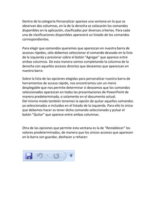 Dentro de la categoría Personalizar aparece una ventana en la que se
observan dos columnas, en la de la derecha se colocarán los comandos
disponibles en la aplicación, clasificados por diversos criterios. Para cada
una de clasificaciones disponibles aparecerá un listado de los comandos
correspondientes.
Para elegir que comandos queremos que aparezcan en nuestra barra de
accesos rápidos, sólo debemos seleccionar el comando deseado en la lista
de la izquierda y presionar sobre el botón "Agregar" que aparece entre
ambas columnas. De esta manera vamos completando la columna de la
derecha con aquellos accesos directos que deseamos que aparezcan en
nuestra barra.
Sobre la lista de las opciones elegidas para personalizar nuestra barra de
herramientas de acceso rápido, nos encontramos con un menú
desplegable que nos permite determinar si deseamos que los comandos
seleccionados aparezcan en todas las presentaciones de PowerPoint de
manera predeterminada, o solamente en el documento actual.
Del mismo modo también tenemos la opción de quitar aquellos comandos
ya seleccionados e incluidos en el listado de la izquierda. Para ello lo único
que debemos hacer es tener dicho comando seleccionado y pulsar el
botón "Quitar" que aparece entre ambas columnas.

Otra de las opciones que permite esta ventana es la de "Restablecer" los
valores predeterminados, de manera que los únicos accesos que aparecen
en la barra son guardar, deshacer y rehacer:

 