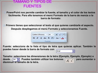 TAMAÑO Y TIPOS DE
FUENTES
 PowerPoint nos permite cambiar la fuente, el tamaño y el color de los textos
fácilmente. Para ello tenemos el menú Formato de la barra de menús o la
barra de formato:
 Primero tienes que seleccionar el texto al que quieres cambiarle el aspecto.
Después desplegamos el menú Formato y seleccionamos Fuente.

Fuente: selecciona de la lista el tipo de letra que quieras aplicar. También lo
puedes hacer desde la barra de formato con
Tamaño: selecciona las dimensiones de la letra (Ejemplo, Ejemplo, Ejemplo) o
desde .
Puedes también utilizar los botones
para aumentar o
disminuir el tamaño de la letra.

 