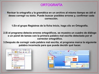 ORTOGRAFÍA
 Revisar la ortografía y la gramática en un archivo al mismo tiempo es útil si
desea corregir su texto. Puede buscar posibles errores y, confirmar cada
corrección.
1.En el grupo Registros de la ficha Inicio, haga clic en Ortografía.

2.Si el programa detecta errores ortográficos, se muestra un cuadro de diálogo
o un panel de tareas con la primera palabra mal escrita detectada por el
corrector ortográfico.
3.Después de corregir cada palabra mal escrita, el programa marca la siguiente
palabra incorrecta para que pueda decidir qué hacer.

 