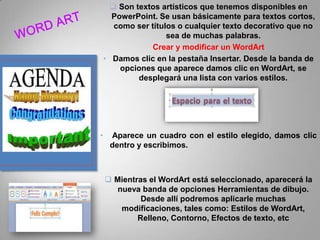  Son textos artísticos que tenemos disponibles en
PowerPoint. Se usan básicamente para textos cortos,
como ser títulos o cualquier texto decorativo que no
sea de muchas palabras.
Crear y modificar un WordArt
• Damos clic en la pestaña Insertar. Desde la banda de
opciones que aparece damos clic en WordArt, se
desplegará una lista con varios estilos.

•

Aparece un cuadro con el estilo elegido, damos clic
dentro y escribimos.

 Mientras el WordArt está seleccionado, aparecerá la
nueva banda de opciones Herramientas de dibujo.
Desde allí podremos aplicarle muchas
modificaciones, tales como: Estilos de WordArt,
Relleno, Contorno, Efectos de texto, etc

 