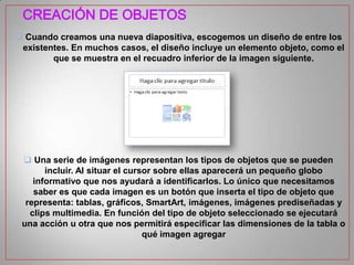CREACIÓN DE OBJETOS
 Cuando creamos una nueva diapositiva, escogemos un diseño de entre los
existentes. En muchos casos, el diseño incluye un elemento objeto, como el
que se muestra en el recuadro inferior de la imagen siguiente.

 Una serie de imágenes representan los tipos de objetos que se pueden
incluir. Al situar el cursor sobre ellas aparecerá un pequeño globo
informativo que nos ayudará a identificarlos. Lo único que necesitamos
saber es que cada imagen es un botón que inserta el tipo de objeto que
representa: tablas, gráficos, SmartArt, imágenes, imágenes prediseñadas y
clips multimedia. En función del tipo de objeto seleccionado se ejecutará
una acción u otra que nos permitirá especificar las dimensiones de la tabla o
qué imagen agregar

 