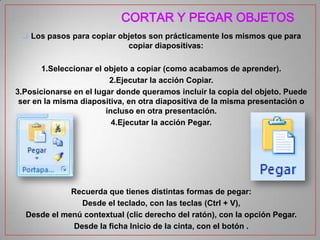 CORTAR Y PEGAR OBJETOS
 Los pasos para copiar objetos son prácticamente los mismos que para
copiar diapositivas:
1.Seleccionar el objeto a copiar (como acabamos de aprender).
2.Ejecutar la acción Copiar.
3.Posicionarse en el lugar donde queramos incluir la copia del objeto. Puede
ser en la misma diapositiva, en otra diapositiva de la misma presentación o
incluso en otra presentación.
4.Ejecutar la acción Pegar.

Recuerda que tienes distintas formas de pegar:
Desde el teclado, con las teclas (Ctrl + V),
Desde el menú contextual (clic derecho del ratón), con la opción Pegar.
Desde la ficha Inicio de la cinta, con el botón .

 