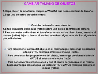 CAMBIAR TAMAÑO DE OBJETOS
1.Haga clic en la autoforma, imagen o WordArt que desee cambiar de tamaño.
2.Siga uno de estos procedimientos:

 Cambiar de tamaño manualmente
1.Sitúe el puntero del mouse (ratón) sobre uno de los controles de tamaño.
2.Para aumentar o disminuir el tamaño en una o varias direcciones, arrastre el
mouse (ratón) lejos o hacia el centro, mientras sigue uno de los siguientes
procedimientos:

 Para mantener el centro del objeto en el mismo lugar, mantenga presionada
la tecla CTRL mientras arrastra el mouse (ratón).
 Para conservar las proporciones del objeto, mantenga presionada la tecla
MAYÚS al arrastrar el mouse (ratón).
 Para conservar las proporciones y que el centro permanezca en el mismo
lugar, mantenga presionadas las teclas CTRL y MAYÚS mientras arrastra el
mouse (ratón).

 