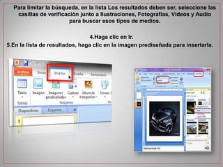  Para limitar la búsqueda, en la lista Los resultados deben ser, seleccione las
casillas de verificación junto a Ilustraciones, Fotografías, Vídeos y Audio
para buscar esos tipos de medios.
4.Haga clic en Ir.
5.En la lista de resultados, haga clic en la imagen prediseñada para insertarla.

 