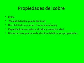 Propiedades del cobre
•   Color,
•   Maleabilidad (se puede laminar),
•   Ductibilidad (se pueden formar alambres) y
•   Capacidad para conducir el calor y la electricidad.
•   Distintos usos que se le da al cobre debido a sus propiedades.
 