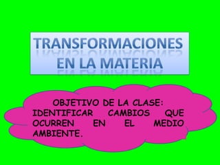 OBJETIVO DE LA CLASE:
IDENTIFICAR    CAMBIOS    QUE
OCURREN     EN    EL   MEDIO
AMBIENTE.
 