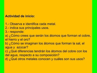 Actividad de inicio:

1.- Observa e identifica cada metal.
2.- indica sus principales usos.
3.- responde:
a) ¿Cómo crees que serán los átomos que forman el cobre,
el hierro y el oro?
b) ¿Cómo se imaginan los átomos que forman la sal, el
agua y azúcar?
c) ¿Qué diferencias tendrán los átomos del cobre con los
del agua, respecto a su composición?
d) ¿Qué otros metales conocen y cuáles son sus usos?
 
