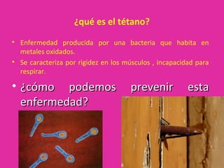 ¿qué es el tétano?
• Enfermedad producida por una bacteria que habita en
  metales oxidados.
• Se caracteriza por rigidez en los músculos , incapacidad para
  respirar.

• ¿cómo podemos                      prevenir           esta
  enfermedad?
 