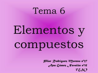 Tema 6

Elementos y
compuestos
    Pilar Rodríguez Moreno nº27
       Ana Gómez Navalón nº15
                       3ºESO
 