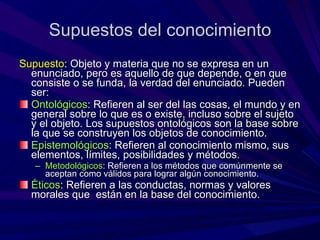 Supuestos del conocimiento Supuesto :  Objeto y materia que no se expresa en un enunciado, pero es aquello de que depende, o en que consiste o se funda, la verdad del enunciado. Pueden ser: Ontológicos : Refieren al ser del las cosas, el mundo y en general sobre lo que es o existe, incluso sobre el sujeto y el objeto. Los supuestos ontológicos son la base sobre la que se construyen los objetos de conocimiento. Epistemológicos : Refieren al conocimiento mismo, sus elementos, límites, posibilidades y métodos. Metodológicos : Refieren a los métodos que comúnmente se aceptan como válidos para lograr algún conocimiento. Éticos : Refieren a las conductas, normas y valores morales que  están en la base del conocimiento. 