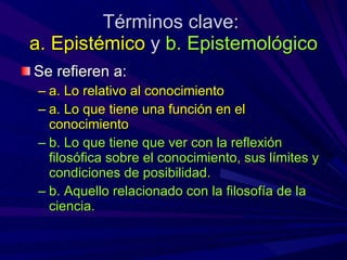 Términos clave:  a. Epistémico  y  b. Epistemológico Se refieren a: a. Lo relativo al conocimiento a. Lo que tiene una función en el conocimiento b. Lo que tiene que ver con la reflexión filosófica sobre el conocimiento, sus límites y condiciones de posibilidad. b. Aquello relacionado con la filosofía de la ciencia. 