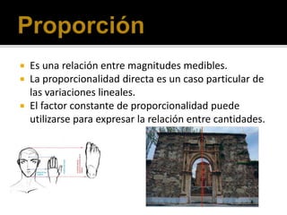  Es una relación entre magnitudes medibles.
 La proporcionalidad directa es un caso particular de
las variaciones lineales.
 El factor constante de proporcionalidad puede
utilizarse para expresar la relación entre cantidades.
 